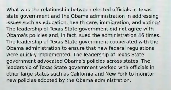 What was the relationship between elected officials in Texas state government and the Obama administration in addressing issues such as education, health care, immigration, and voting? The leadership of Texas State government did not agree with Obama's policies and, in fact, sued the administration 46 times. The leadership of Texas State government cooperated with the Obama administration to ensure that new federal regulations were quickly implemented. The leadership of Texas State government advocated Obama's policies across states. The leadership of Texas State government worked with officials in other large states such as California and New York to monitor new policies adopted by the Obama administration.