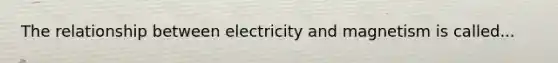 The relationship between electricity and magnetism is called...