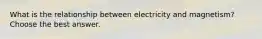 What is the relationship between electricity and magnetism? Choose the best answer.