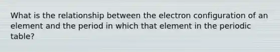 What is the relationship between the electron configuration of an element and the period in which that element in the periodic table?