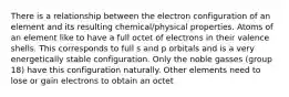 There is a relationship between the electron configuration of an element and its resulting chemical/physical properties. Atoms of an element like to have a full octet of electrons in their valence shells. This corresponds to full s and p orbitals and is a very energetically stable configuration. Only the noble gasses (group 18) have this configuration naturally. Other elements need to lose or gain electrons to obtain an octet