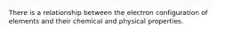 There is a relationship between the electron configuration of elements and their chemical and physical properties.