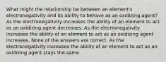 What might the relationship be between an element's electronegativity and its ability to behave as an oxidizing agent? As the electronegativity increases the ability of an element to act as an oxidizing agent decreases. As the electronegativity increases the ability of an element to act as an oxidizing agent increases. None of the answers are correct. As the electronegativity increases the ability of an element to act as an oxidizing agent stays the same.