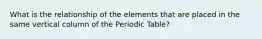 What is the relationship of the elements that are placed in the same vertical column of the Periodic Table?