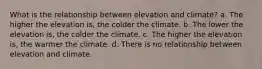 What is the relationship between elevation and climate? a. The higher the elevation is, the colder the climate. b. The lower the elevation is, the colder the climate. c. The higher the elevation is, the warmer the climate. d. There is no relationship between elevation and climate.