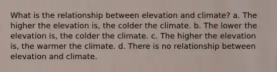 What is the relationship between elevation and climate? a. The higher the elevation is, the colder the climate. b. The lower the elevation is, the colder the climate. c. The higher the elevation is, the warmer the climate. d. There is no relationship between elevation and climate.