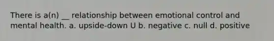 There is a(n) __ relationship between emotional control and mental health. a. upside-down U b. negative c. null d. positive