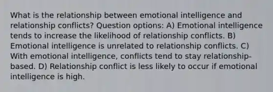 What is the relationship between emotional intelligence and relationship conflicts? Question options: A) Emotional intelligence tends to increase the likelihood of relationship conflicts. B) Emotional intelligence is unrelated to relationship conflicts. C) With emotional intelligence, conflicts tend to stay relationship-based. D) Relationship conflict is less likely to occur if emotional intelligence is high.