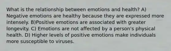 What is the relationship between emotions and health? A) Negative emotions are healthy because they are expressed more intensely. B)Positive emotions are associated with greater longevity. C) Emotions are not affected by a person's physical health. D) Higher levels of positive emotions make individuals more susceptible to viruses.