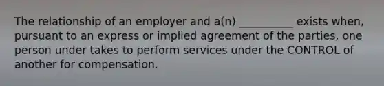 The relationship of an employer and a(n) __________ exists when, pursuant to an express or implied agreement of the parties, one person under takes to perform services under the CONTROL of another for compensation.