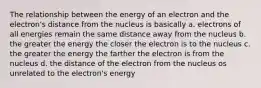 The relationship between the energy of an electron and the electron's distance from the nucleus is basically a. electrons of all energies remain the same distance away from the nucleus b. the greater the energy the closer the electron is to the nucleus c. the greater the energy the farther the electron is from the nucleus d. the distance of the electron from the nucleus os unrelated to the electron's energy