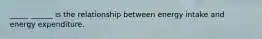 _____ ______ is the relationship between energy intake and energy expenditure.