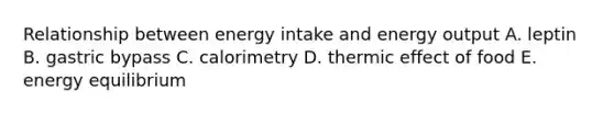 Relationship between energy intake and energy output A. leptin B. gastric bypass C. calorimetry D. thermic effect of food E. energy equilibrium