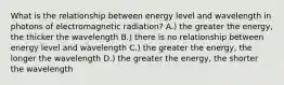 What is the relationship between energy level and wavelength in photons of electromagnetic radiation? A.) the greater the energy, the thicker the wavelength B.) there is no relationship between energy level and wavelength C.) the greater the energy, the longer the wavelength D.) the greater the energy, the shorter the wavelength