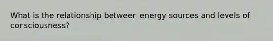 What is the relationship between energy sources and levels of consciousness?