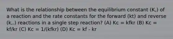 What is the relationship between the equilibrium constant (K,) of a reaction and the rate constants for the forward (kt) and reverse (k,.) reactions in a single step reaction? (A) Kc = kfkr (B) Kc = kf/kr (C) Kc = 1/(kfkr) (D) Kc = kf - kr