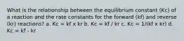 What is the relationship between the equilibrium constant (Kc) of a reaction and the rate constants for the forward (kf) and reverse (kr) reactions? a. Kc = kf x kr b. Kc = kf / kr c. Kc = 1/(kf x kr) d. Kc = kf - kr