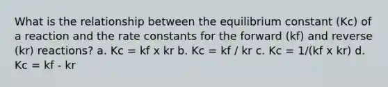 What is the relationship between the equilibrium constant (Kc) of a reaction and the rate constants for the forward (kf) and reverse (kr) reactions? a. Kc = kf x kr b. Kc = kf / kr c. Kc = 1/(kf x kr) d. Kc = kf - kr