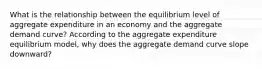 What is the relationship between the equilibrium level of aggregate expenditure in an economy and the aggregate demand curve? According to the aggregate expenditure equilibrium model, why does the aggregate demand curve slope downward?