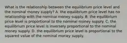 What is the relationship between the equilibrium price level and the nominal money​ supply? A. the equilibrium price level has no relationship with the nominal money supply. B. the equilibrium price level is proportional to the nominal money supply. C. the equilibrium price level is inversely proportional to the nominal money supply. D. the equilibrium price level is proportional to the squared value of the nominal money supply.