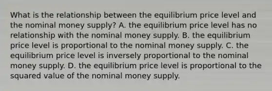 What is the relationship between the equilibrium price level and the nominal money​ supply? A. the equilibrium price level has no relationship with the nominal money supply. B. the equilibrium price level is proportional to the nominal money supply. C. the equilibrium price level is inversely proportional to the nominal money supply. D. the equilibrium price level is proportional to the squared value of the nominal money supply.