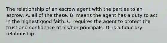 The relationship of an escrow agent with the parties to an escrow: A. all of the these. B. means the agent has a duty to act in the highest good faith. C. requires the agent to protect the trust and confidence of his/her principals. D. is a fiduciary relationship.