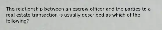 The relationship between an escrow officer and the parties to a real estate transaction is usually described as which of the following?