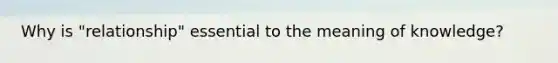 Why is "relationship" essential to the meaning of knowledge?