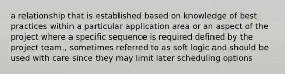 a relationship that is established based on knowledge of best practices within a particular application area or an aspect of the project where a specific sequence is required defined by the project team., sometimes referred to as soft logic and should be used with care since they may limit later scheduling options