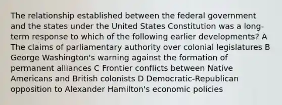 The relationship established between the federal government and the states under the United States Constitution was a long-term response to which of the following earlier developments? A The claims of parliamentary authority over colonial legislatures B George Washington's warning against the formation of permanent alliances C Frontier conflicts between Native Americans and British colonists D Democratic-Republican opposition to Alexander Hamilton's economic policies