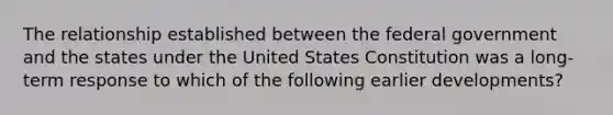 The relationship established between the federal government and the states under the United States Constitution was a long-term response to which of the following earlier developments?