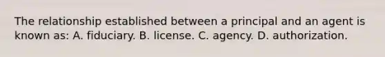 The relationship established between a principal and an agent is known as: A. fiduciary. B. license. C. agency. D. authorization.