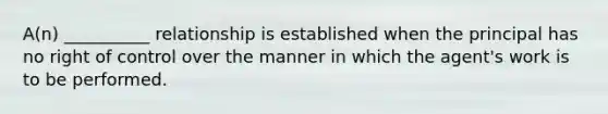 A(n) __________ relationship is established when the principal has no right of control over the manner in which the agent's work is to be performed.