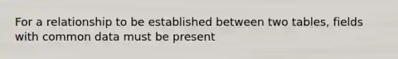 For a relationship to be established between two tables, fields with common data must be present