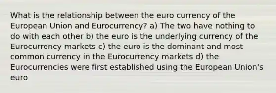 What is the relationship between the euro currency of the European Union and Eurocurrency? a) The two have nothing to do with each other b) the euro is the underlying currency of the Eurocurrency markets c) the euro is the dominant and most common currency in the Eurocurrency markets d) the Eurocurrencies were first established using the European Union's euro