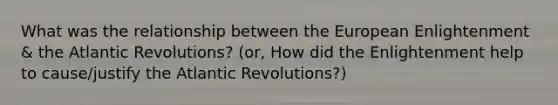 What was the relationship between the European Enlightenment & the Atlantic Revolutions? (or, How did the Enlightenment help to cause/justify the Atlantic Revolutions?)