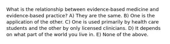 What is the relationship between evidence-based medicine and evidence-based practice? A) They are the same. B) One is the application of the other. C) One is used primarily by health care students and the other by only licensed clinicians. D) It depends on what part of the world you live in. E) None of the above.