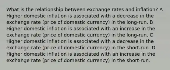 What is the relationship between exchange rates and inflation? A Higher domestic inflation is associated with a decrease in the exchange rate (price of domestic currency) in the long-run. B Higher domestic inflation is associated with an increase in the exchange rate (price of domestic currency) in the long-run. C Higher domestic inflation is associated with a decrease in the exchange rate (price of domestic currency) in the short-run. D Higher domestic inflation is associated with an increase in the exchange rate (price of domestic currency) in the short-run.