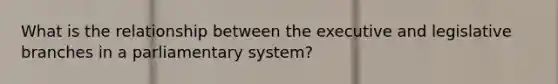 What is the relationship between the executive and legislative branches in a parliamentary system?