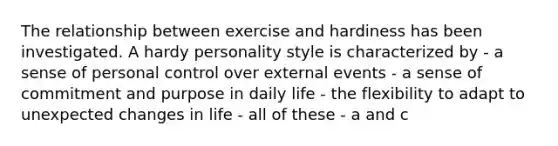 The relationship between exercise and hardiness has been investigated. A hardy personality style is characterized by - a sense of personal control over external events - a sense of commitment and purpose in daily life - the flexibility to adapt to unexpected changes in life - all of these - a and c