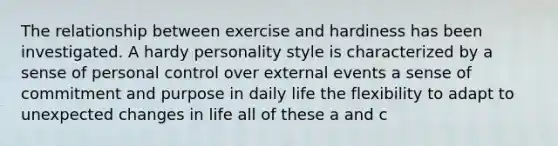 The relationship between exercise and hardiness has been investigated. A hardy personality style is characterized by a sense of personal control over external events a sense of commitment and purpose in daily life the flexibility to adapt to unexpected changes in life all of these a and c