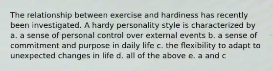 The relationship between exercise and hardiness has recently been investigated. A hardy personality style is characterized by a. a sense of personal control over external events b. a sense of commitment and purpose in daily life c. the flexibility to adapt to unexpected changes in life d. all of the above e. a and c