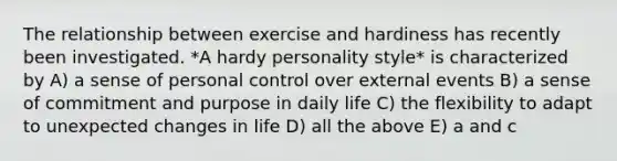 The relationship between exercise and hardiness has recently been investigated. *A hardy personality style* is characterized by A) a sense of personal control over external events B) a sense of commitment and purpose in daily life C) the flexibility to adapt to unexpected changes in life D) all the above E) a and c