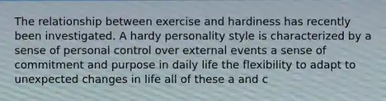 The relationship between exercise and hardiness has recently been investigated. A hardy personality style is characterized by a sense of personal control over external events a sense of commitment and purpose in daily life the flexibility to adapt to unexpected changes in life all of these a and c