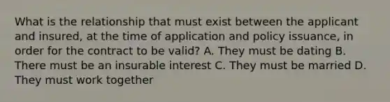 What is the relationship that must exist between the applicant and insured, at the time of application and policy issuance, in order for the contract to be valid? A. They must be dating B. There must be an insurable interest C. They must be married D. They must work together