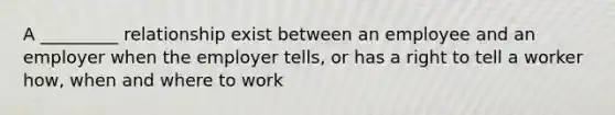 A _________ relationship exist between an employee and an employer when the employer tells, or has a right to tell a worker how, when and where to work