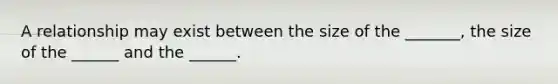 A relationship may exist between the size of the _______, the size of the ______ and the ______.