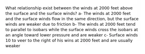 What relationship exist between the winds at 2000 feet above the surface and the surface winds? a- The winds at 2000 feet and the surface winds flow in the same direction, but the surface winds are weaker due to friction b- The winds at 2000 feet tend to parallel to isobars while the surface winds cross the isobars at an angle toward lower pressure and are weaker c- Surface winds 10 to veer to the right of his wins at 2000 feet and are usually weaker