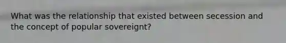 What was the relationship that existed between secession and the concept of popular sovereignt?