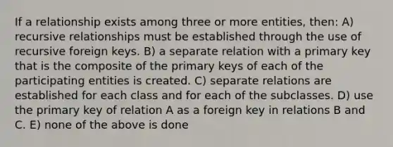 If a relationship exists among three or more entities, then: A) recursive relationships must be established through the use of recursive foreign keys. B) a separate relation with a primary key that is the composite of the primary keys of each of the participating entities is created. C) separate relations are established for each class and for each of the subclasses. D) use the primary key of relation A as a foreign key in relations B and C. E) none of the above is done